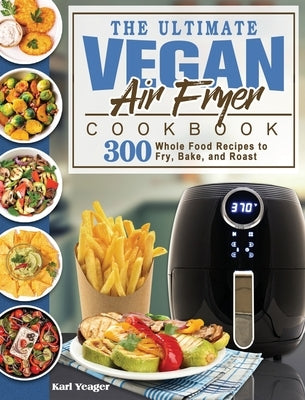 The Ultimate Vegan Air Fryer Cookbook: 300 Whole Food Recipes to Fry, Bake, and Roast by Yeager, Karl