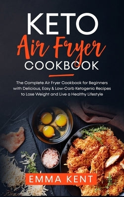 Keto Air Fryer Cookbook: The Complete Air Fryer Cookbook for Beginners with Delicious, Easy & Low-Carb Ketogenic Recipes to Lose Weight and Liv by Kent, Emma