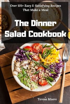 The Dinner Salad Cookbook: Over 101+ Easy & Satisfying Recipes That Make a Meal by Moore, Teresa