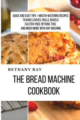 The Bread Machine Cookbook: Quick and Easy Tips + Mouth-Watering Recipes to bake loaves, rolls, bagels (Gluten-Free Options too), and Much More Wi by Ray, Bethany