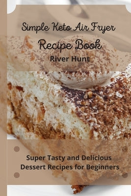 Simple Keto Air Fryer Recipe Book: Super Tasty and Delicious Dessert Recipes for Beginners by Hunt, River