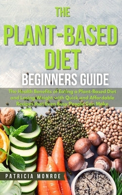 The Plant-Based Diet Beginner's Guide: The Health Benefits of Eating a Plant-Based Diet and Losing Weight with Quick and Affordable Recipes that Even by Monroe, Patricia