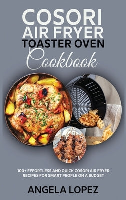 Cosori Air Fryer Toaster Oven Cookbook: 100+ Effortless and Quick Cosori Air Fryer Recipes for Smart People on a Budget by Lopez, Angela