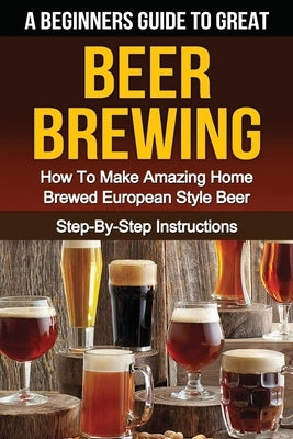 A Beginner's Guide to Great BEER BREWING: How To Make Amazing Home Brewed European Style Beer Step-By-Step Instructions by Gleason, B. W.