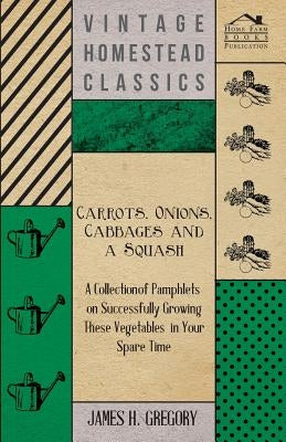Carrots, Onions, Cabbages and a Squash - A Collection of Pamphlets on Successfully Growing these Vegetables in Your Spare Time by Gregory, James H.