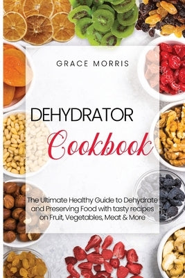 Dehydrator Cookbook: The Ultimate Healthy Guide to Dehydrate and Preserving Food with tasty recipes on Fruit, Vegetables, Meat & More by Morris, Grace