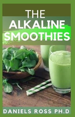 The Alkaline Smoothies: Alkaline Smoothie Juice Recipes to Detox, Lose Weight, and Feel Energized (Delicious Fruit, Veggie and Superfood Smoot by Ross Ph. D., Daniels