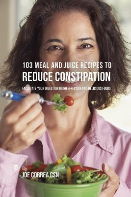 103 Meal and Juice Recipes to Reduce Constipation: Facilitate Your Digestion Using Effective and Delicious Foods by Correa, Joe