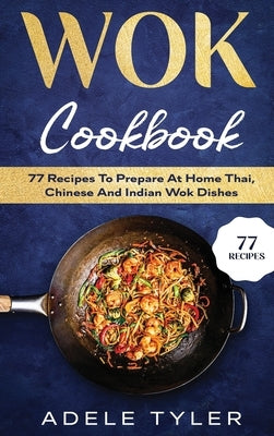 Wok Cookbook: 77 Recipes To Prepare At Home Thai, Chinese And Indian Wok Dishes by Tyler, Adele