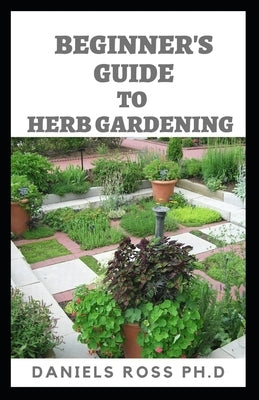 Beginner's Guide to Herbs Gardening: A Gardener's Guide to Growing, Breeding, Harvesting, Using and Enjoying Herbs Organically by Ross Ph. D., Daniels