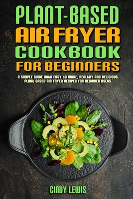 Plant Based Air Fryer Cookbook For Beginners: A Simple Guide With Easy to make, Healthy and Delicious Plant Based Air Fryer Recipes For Beginner Users by Lewis, Cindy