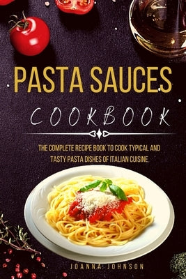 Pasta Sauces Cookbook: The Complete Recipe Book to Cook Typical and Tasty Pasta Dishes of Italian Cuisine by Johnson, Joanna