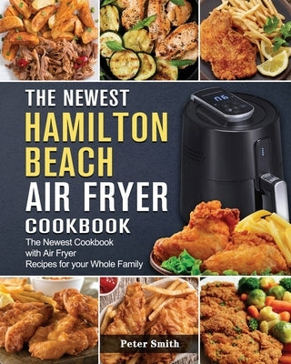 The Newest Hamilton Beach Air Fryer Cookbook: The Newest Cookbook with Air Fryer Recipes for your Whole Family by Smith, Peter