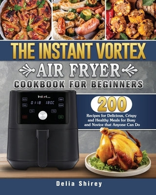 The Instant Vortex Air Fryer Cookbook For Beginners: 200 Recipes for Delicious, Crispy and Healthy Meals for Busy and Novice that Anyone Can Do by Shirey, Delia