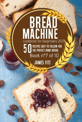 Bread Machine Cookbook for Beginners 2021: 50 RECIPES EASY TO FOLLOW FOR THE PERFECT HOME BREAD. Book n°7of 10 by Fitt, James