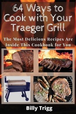 64 Ways to Cook with Your Traeger Grill: The Most Delicious Recipes Are Inside This Cookbook for You by Trigg, Billy