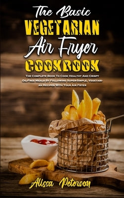 The Basic Vegetarian Air Fryer Cookbook: The Complete Book To Cook Healthy And Crispy Oil-Free Meals By Following Super-Simple, Vegetarian Recipes Wit by Peterson, Alissa