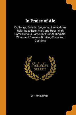 In Praise of Ale: Or, Songs, Ballads, Epigrams, & Anecdotes Relating to Beer, Malt, and Hops; With Some Curious Particulars Concerning A by Marchant, W. T.