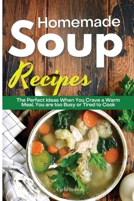 Homemade Soup Recipes: The Perfect Ideas When You Crave a Warm Meal, You are too Busy or Tired to Cook by Brown, Carla