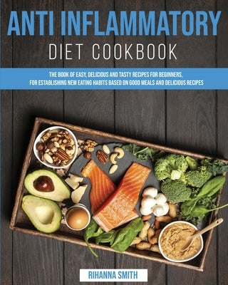 Anti Inflammatory Diet Cookbook: The Book of Easy, Delicious and Tasty Recipes for Beginners, for Establishing New Eating Habits Based on Good Meals a by Smith, Rihanna