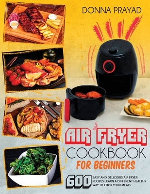 Air Fryer Cookbook for Beginners: 600 Easy and Delicious Air Fryer Recipes Learn a Different Healthy Way to Cook Your Meals by Prayad, Donna