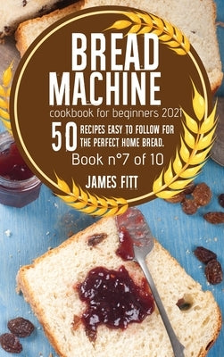 Bread Machine Cookbook for Beginners 2021: 50 RECIPES EASY TO FOLLOW FOR THE PERFECT HOME BREAD. Book n°7of 10 by Fitt, James