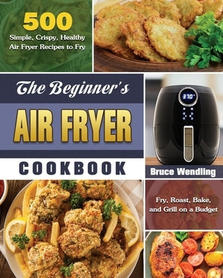 The Beginner's Air Fryer Cookbook: 500 Simple, Crispy, Healthy Air Fryer Recipes to Fry, Roast, Bake, and Grill on a Budget by Wendling, Bruce