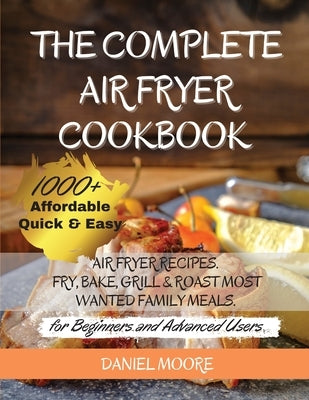 The Complete Air Fryer Cookbook: 1000+ Affordable, Quick & Easy Air Fryer Recipes. Fry, Bake, Grill & Roast Most Wanted Family Meals. (for Beginners a by Daniel Moore