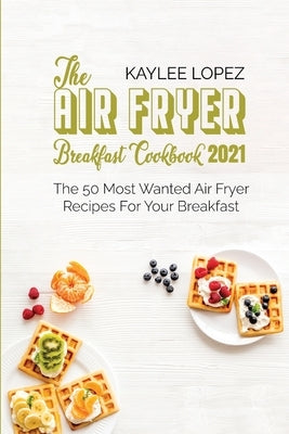 The Air Fryer Breakfast Cookbook 2021: The 50 Most Wanted Air Fryer Recipes For Your Breakfast by Lopez, Kaylee