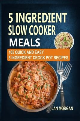 5 Ingredient Slow Cooker Meals: 105 Quick and Easy 5 Ingredient Crock Pot Recipes by Morgan, Jan