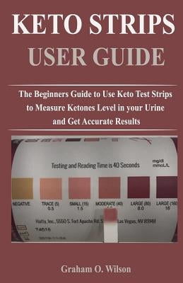 Keto Strips User Guide: The Beginners Guide to Use Keto Test Strips to Measure Ketones Level in your Urine and Get Accurate Results by Wilson, Graham O.