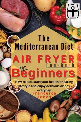 Mediterranean Diet Air Fryer Cookbook for Beginners: How to Kick Start Your Healthier Eating Lifestyle and Enjoy Delicious Dishes Everyday by Jones, Francesca