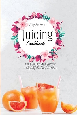 Juicing Cookbook: 100 Step-by-Step Yummy Recipes to Lose Weight Naturally, Detoxify, and Get Healthy by Stewart, Ally