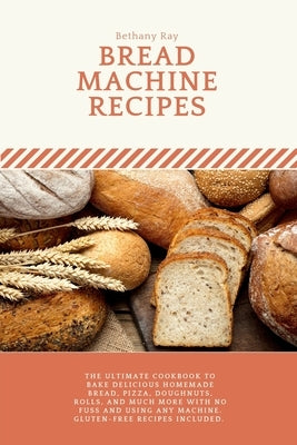 Bread Machine Recipes: The Ultimate Cookbook to Bake Delicious Homemade Bread, Pizza, Doughnuts, Rolls, and much more with No Fuss and Using by Ray, Bethany