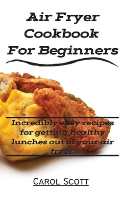 Air Fryer Cookbook For Beginners: Incredibly easy recipes for getting healthy lunches out of your air fryer. by Carol Scott