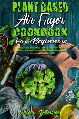 Plant Based Air Fryer Cookbook For Beginners: A Complete Guide With Quick and Tasty Plant Based Air Fryer Recipes to Heal Your Body and Live A Healthy by Peterson, Alissa