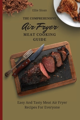 The Comprehensive Air Fryer Meat Cooking Guide: Easy And Tasty Meat Air Fryer Recipes For Everyone by Sloan, Ellie