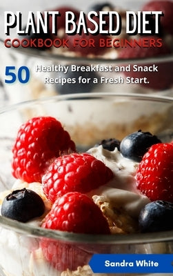 Plant Based Diet Cookbook for Beginners: 50 Healthy Breakfast and Snack Recipes for a Fresh Start. by White, Sandra