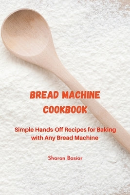 Bread Machine Cookbook: Simple Hands-Off Recipes for Baking With Any Bread Maker by Basiar, Sharon