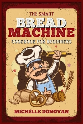 The Smart Bread Machine Cookbook for Beginners: Tasty, Easy and No-Fuss Recipes for Your Bread Machine. Your Homemade Bread Simple by Donovan, Michelle