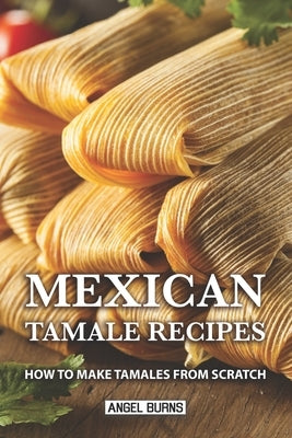 Mexican Tamale Recipes: How to Make Tamales From Scratch by Burns, Angel