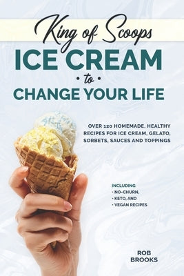 King of Scoops - Ice Cream to Change Your Life: Over 120 Healthy, Homemade Recipes for Ice Cream, Gelato, Sorbets, Sauces and Toppings. Including no-c by Brooks, Rob