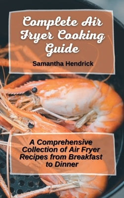 Complete Air Fryer Cooking Guide: A Comprehensive Collection of Air Fryer Recipes from Breakfast to Dinner by Hendrick, Samantha