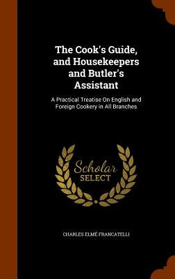 The Cook's Guide, and Housekeepers and Butler's Assistant: A Practical Treatise on English and Foreign Cookery in All Branches by Francatelli, Charles Elme