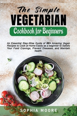 The Simple Vegetarian Cookbook for Beginners: An Essential Step-Wise Guide of 50+ Amazing Vegan Recipes to Cook at Home Easily as a beginner to Satisf by Moore, Sophia