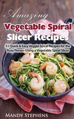 Amazing Vegetable Spiral Slicer Recipes: 51 Quick & Easy Veggie Spiral Recipes for the Busy Person Using a Vegetable Spiral Slicer by Stephens, Mandy