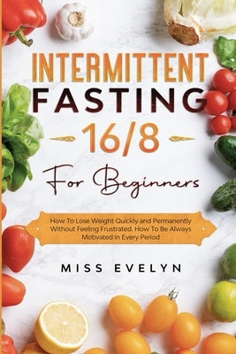 Intermittent Fasting 16/8: For Beginners. How To Lose Weight Quickly and Permanently Without Feeling Frustrated. How To Be Always Motivated in Ev by Evelyn