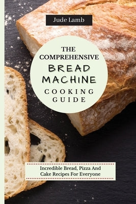 The Comprehensive Bread Machine Cooking Guide: Incredible Bread, Pizza And Cake Recipes For Everyone by Lamb, Jude