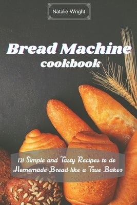 Bread Machine Cookbook: 121 Simple and Tasty Recipes to do Homemade Bread like a True Baker by Wright, Natalie