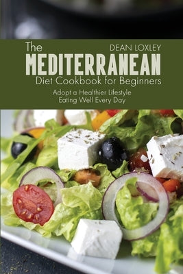 The Mediterranean Diet Cookbook For Beginners: Adopt a Healthier Lifestyle Eating Well Every Day by Loxley, Dean